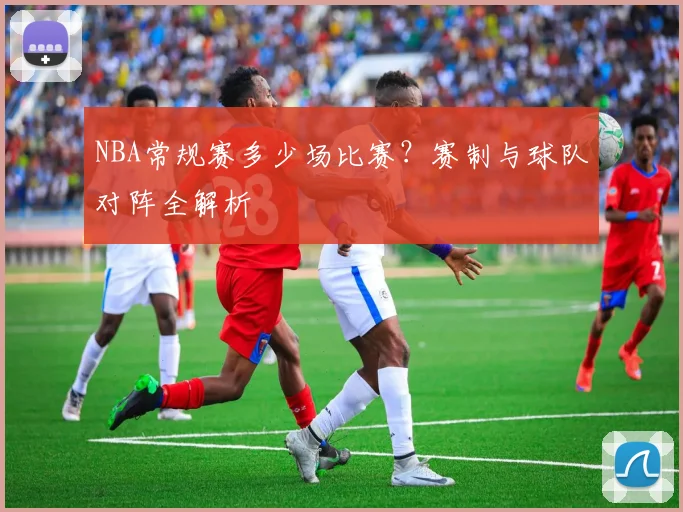 NBA常规赛多少场比赛？赛制与球队对阵全解析
