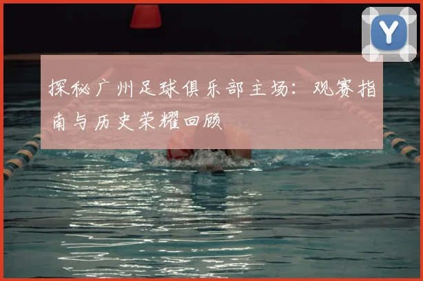 探秘广州足球俱乐部主场:观赛指南与历史荣耀回顾