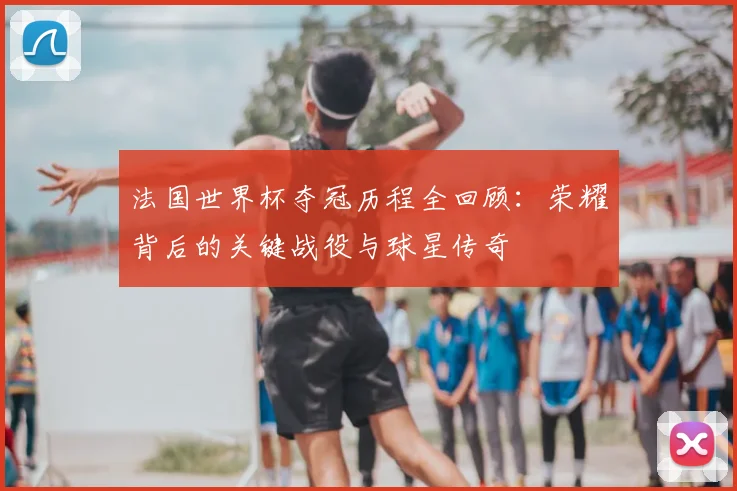 法国世界杯夺冠历程全回顾：荣耀背后的关键战役与球星传奇