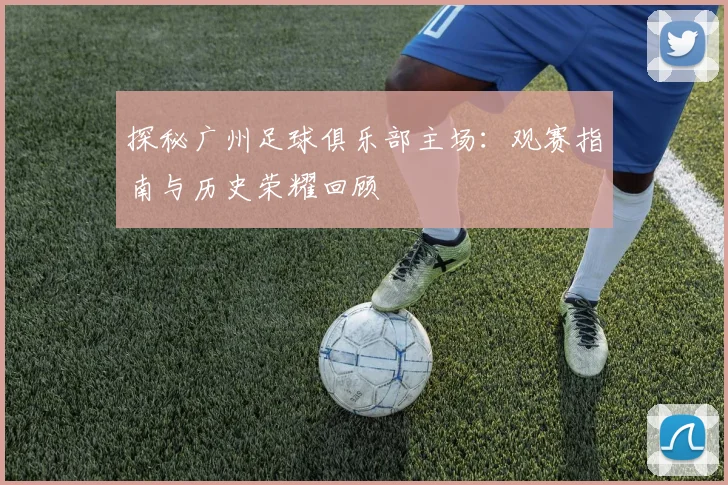 探秘广州足球俱乐部主场:观赛指南与历史荣耀回顾